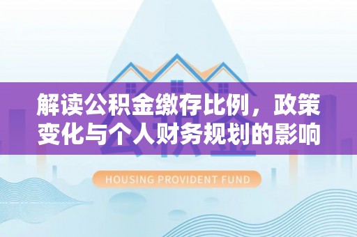 通辽解读公积金缴存比例，政策变化与个人财务规划的影响