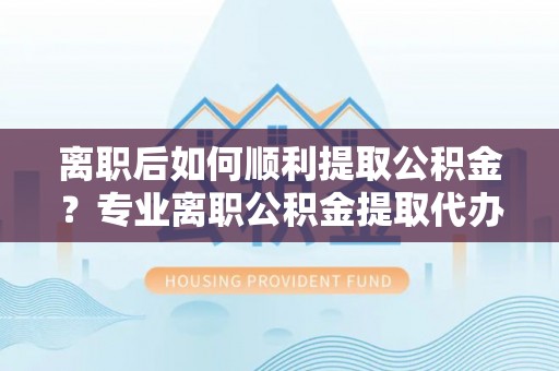 通辽离职后如何顺利提取公积金？专业离职公积金提取代办服务指南