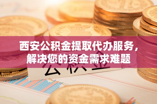 通辽西安公积金提取代办服务，解决您的资金需求难题