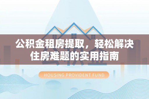 通辽公积金租房提取，轻松解决住房难题的实用指南