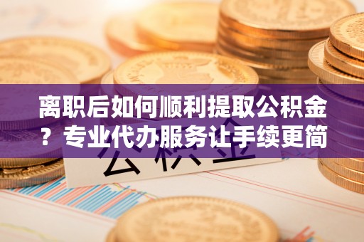 通辽离职后如何顺利提取公积金？专业代办服务让手续更简单
