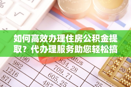 通辽如何高效办理住房公积金提取？代办理服务助您轻松搞定