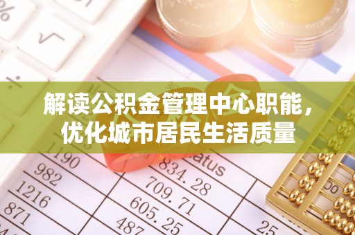 通辽解读公积金管理中心职能，优化城市居民生活质量