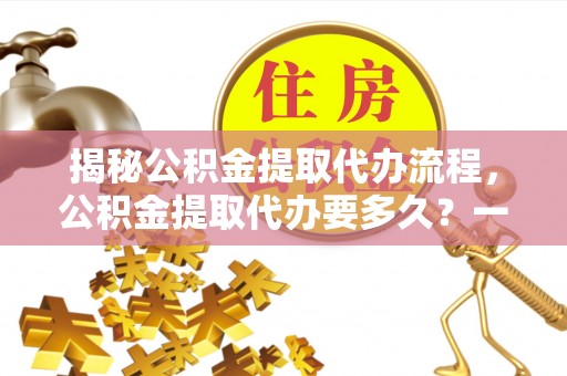 通辽揭秘公积金提取代办流程，公积金提取代办要多久？一文读懂