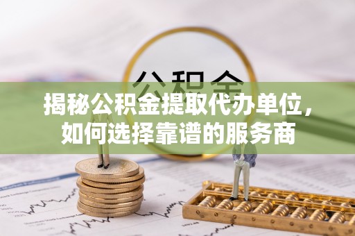 通辽揭秘公积金提取代办单位，如何选择靠谱的服务商