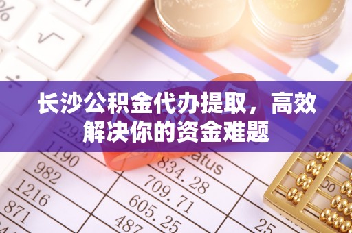通辽长沙公积金代办提取，高效解决你的资金难题